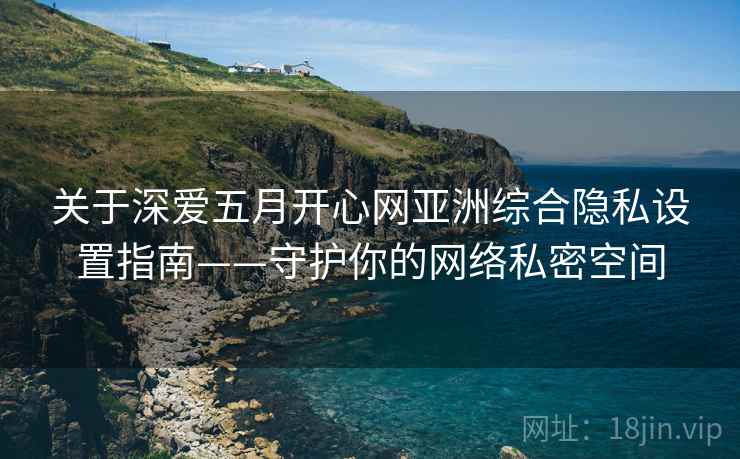 关于深爱五月开心网亚洲综合隐私设置指南——守护你的网络私密空间