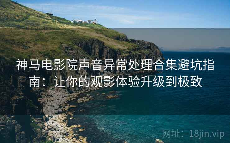神马电影院声音异常处理合集避坑指南：让你的观影体验升级到极致