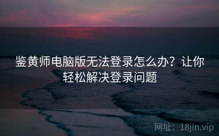 鉴黄师电脑版无法登录怎么办？让你轻松解决登录问题