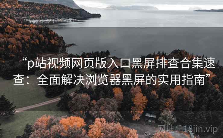 “p站视频网页版入口黑屏排查合集速查：全面解决浏览器黑屏的实用指南”
