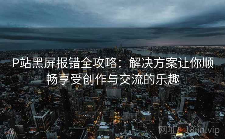 P站黑屏报错全攻略：解决方案让你顺畅享受创作与交流的乐趣