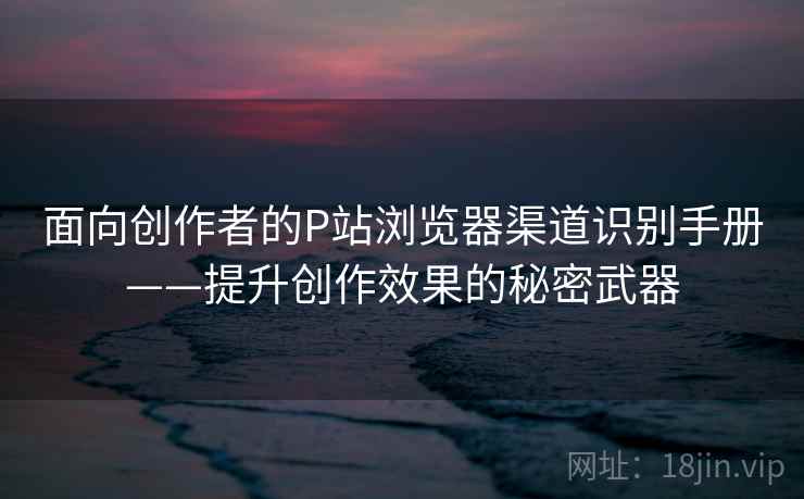 面向创作者的P站浏览器渠道识别手册——提升创作效果的秘密武器