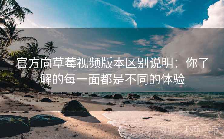 官方向草莓视频版本区别说明：你了解的每一面都是不同的体验