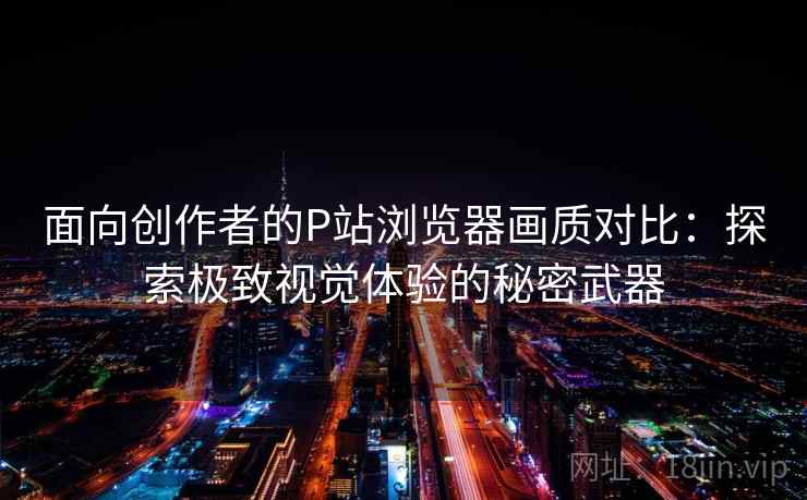 面向创作者的P站浏览器画质对比：探索极致视觉体验的秘密武器