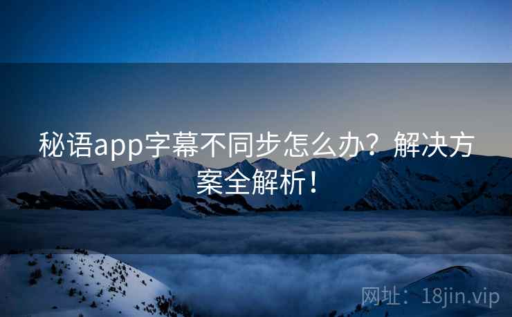 秘语app字幕不同步怎么办？解决方案全解析！