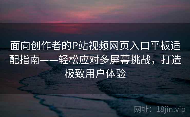 面向创作者的P站视频网页入口平板适配指南——轻松应对多屏幕挑战，打造极致用户体验